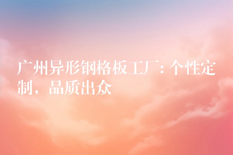 广州异形钢格板工厂: 个性定制,品质出众 广州异形钢格板工厂: 个性定制,品质出众