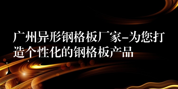 广州异形钢格板厂家-为您打造个性化的钢格板产品 广州异形钢格板厂家-为您打造个性化的钢格板产品
