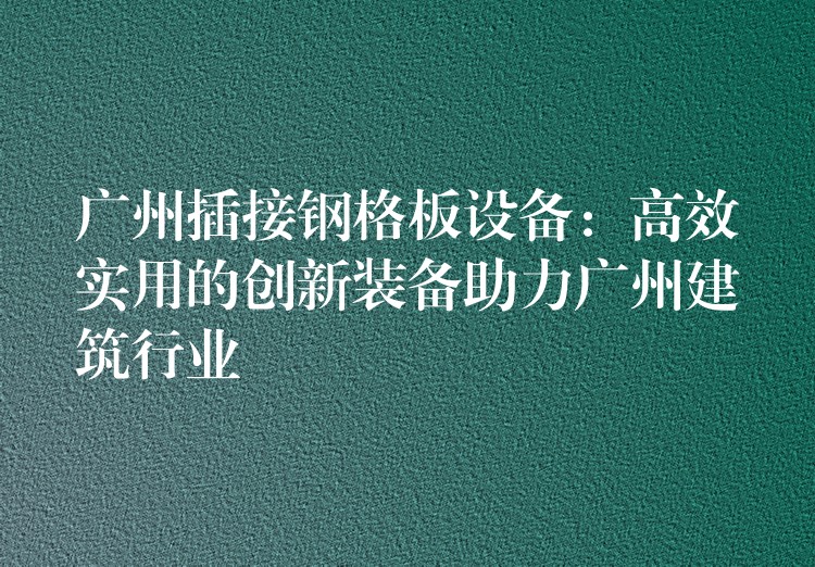 广州插接钢格板设备：高效实用的创新装备助力广州建筑行业