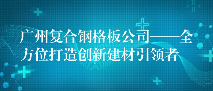 广州复合钢格板公司——全方位打造创新建材引领者