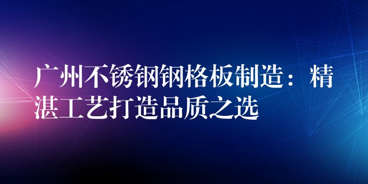 广州不锈钢钢格板制造：精湛工艺打造品质之选