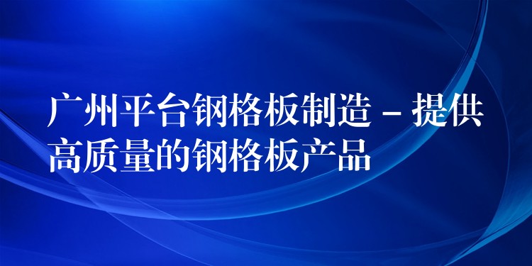 广州平台钢格板制造 – 提供高质量的钢格板产品 广州平台钢格板制造 – 提供高质量的钢格板产品