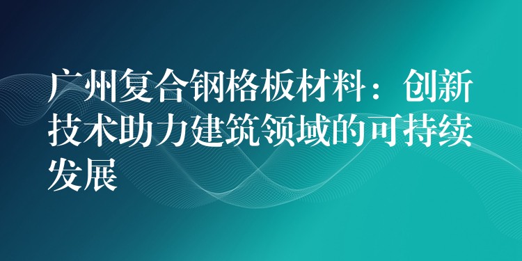 广州复合钢格板材料:创新技术助力建筑领域的可持续发展 广州复合钢格板材料:创新技术助力建筑领域的可持续发展