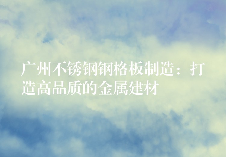 广州不锈钢钢格板制造:打造高品质的金属建材 广州不锈钢钢格板制造:打造高品质的金属建材