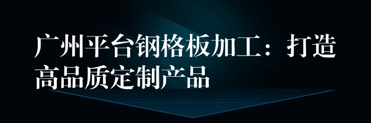 广州平台钢格板加工:打造高品质定制产品 广州平台钢格板加工:打造高品质定制产品