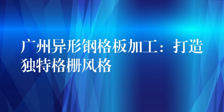 广州异形钢格板加工:打造独特格栅风格 广州异形钢格板加工:打造独特格栅风格