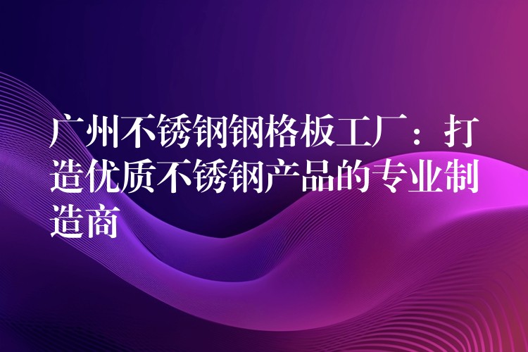 广州不锈钢钢格板工厂:打造优质不锈钢产品的专业制造商 广州不锈钢钢格板工厂:打造优质不锈钢产品的专业制造商