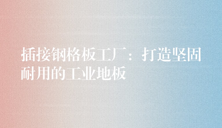插接钢格板工厂:打造坚固耐用的工业地板 插接钢格板工厂:打造坚固耐用的工业地板