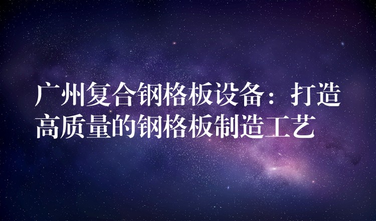 广州复合钢格板设备:打造高质量的钢格板制造工艺 广州复合钢格板设备:打造高质量的钢格板制造工艺
