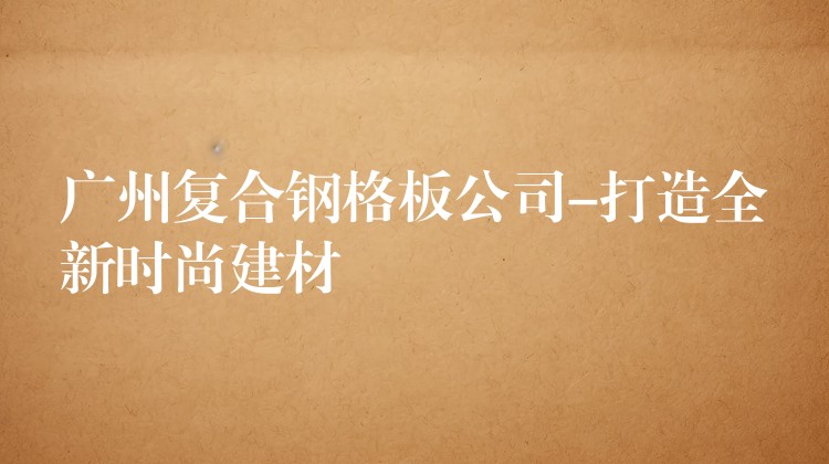 广州复合钢格板公司-打造全新时尚建材