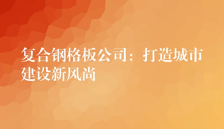 复合钢格板公司：打造城市建设新风尚