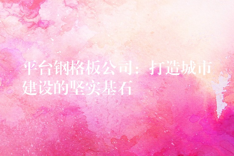 平台钢格板公司:打造城市建设的坚实基石 平台钢格板公司:打造城市建设的坚实基石