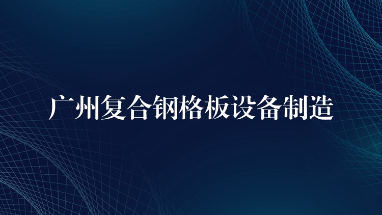 广州复合钢格板设备制造 广州复合钢格板设备制造