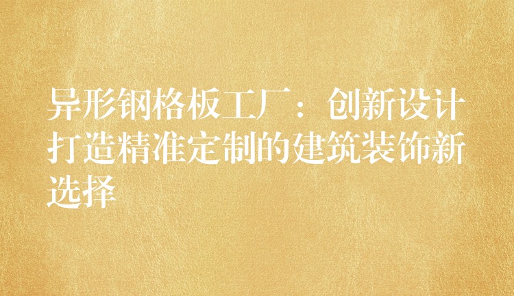 异形钢格板工厂:创新设计打造精准定制的建筑装饰新选择 异形钢格板工厂:创新设计打造精准定制的建筑装饰新选择