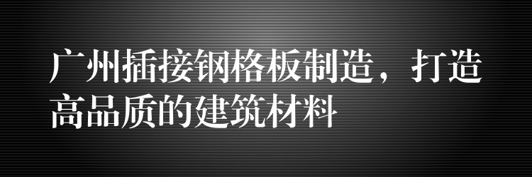 广州插接钢格板制造，打造高品质的建筑材料