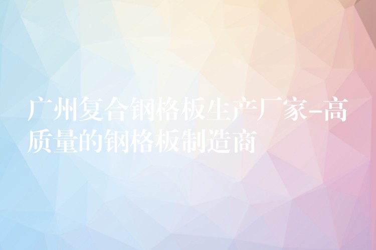广州复合钢格板生产厂家-高质量的钢格板制造商 广州复合钢格板生产厂家-高质量的钢格板制造商