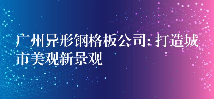 广州异形钢格板公司: 打造城市美观新景观 广州异形钢格板公司: 打造城市美观新景观