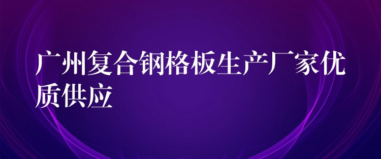 广州复合钢格板生产厂家优质供应 广州复合钢格板生产厂家优质供应