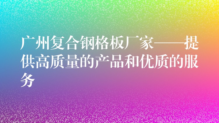 广州复合钢格板厂家——提供高质量的产品和优质的服务 广州复合钢格板厂家——提供高质量的产品和优质的服务