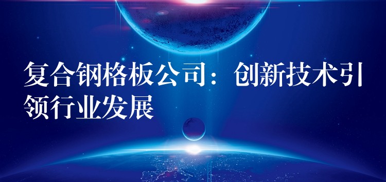 复合钢格板公司:创新技术引领行业发展 复合钢格板公司:创新技术引领行业发展