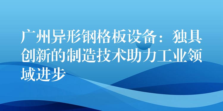 广州异形钢格板设备:独具创新的制造技术助力工业领域进步 广州异形钢格板设备:独具创新的制造技术助力工业领域进步