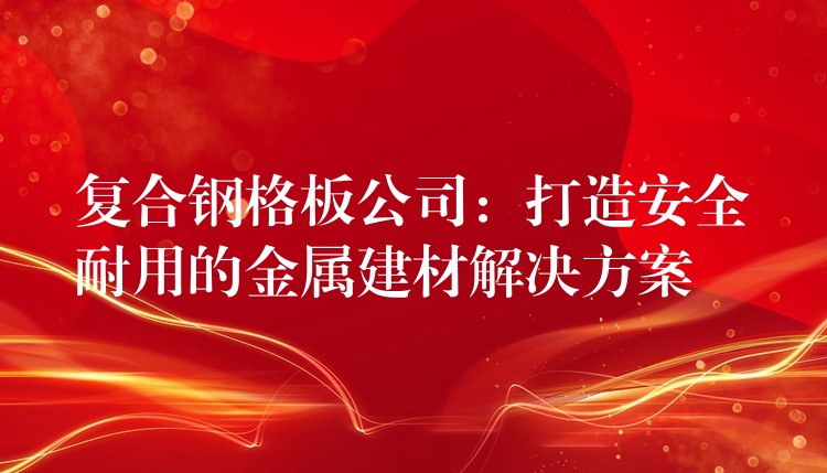 复合钢格板公司:打造安全耐用的金属建材解决方案 复合钢格板公司:打造安全耐用的金属建材解决方案
