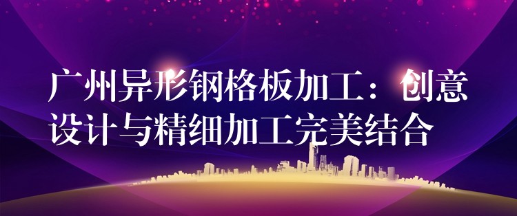 广州异形钢格板加工:创意设计与精细加工完美结合 广州异形钢格板加工:创意设计与精细加工完美结合