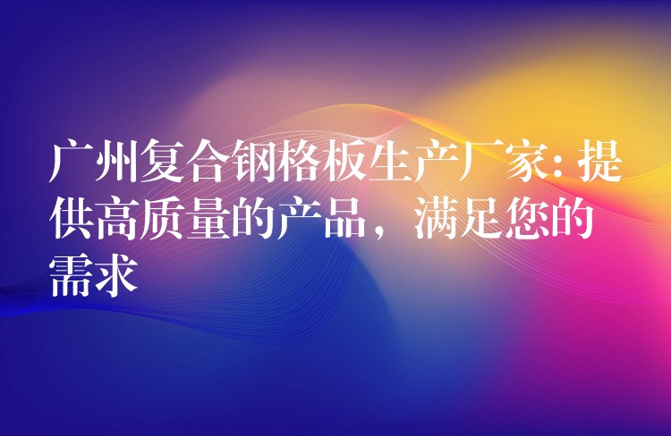 广州复合钢格板生产厂家: 提供高质量的产品,满足您的需求 广州复合钢格板生产厂家: 提供高质量的产品,满足您的需求