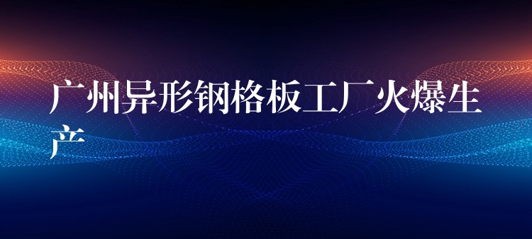 广州异形钢格板工厂火爆生产 广州异形钢格板工厂火爆生产