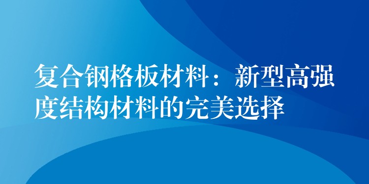 复合钢格板材料:新型高强度结构材料的完美选择 复合钢格板材料:新型高强度结构材料的完美选择