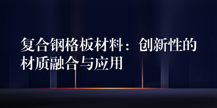 复合钢格板材料:创新性的材质融合与应用 复合钢格板材料:创新性的材质融合与应用