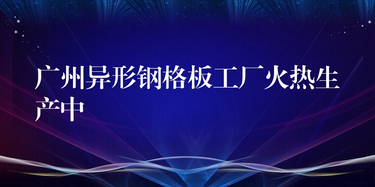 广州异形钢格板工厂火热生产中 广州异形钢格板工厂火热生产中