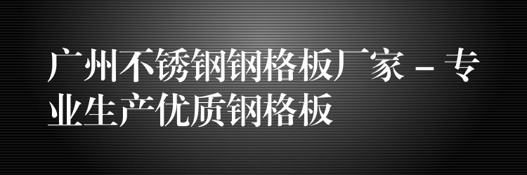 广州不锈钢钢格板厂家 – 专业生产优质钢格板 广州不锈钢钢格板厂家 – 专业生产优质钢格板