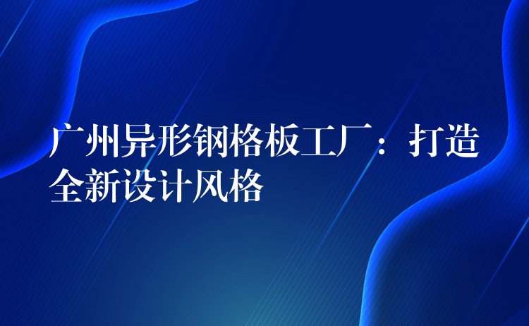 广州异形钢格板工厂:打造全新设计风格 广州异形钢格板工厂:打造全新设计风格