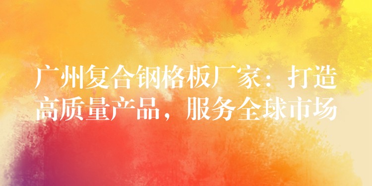 广州复合钢格板厂家:打造高质量产品,服务全球市场 广州复合钢格板厂家:打造高质量产品,服务全球市场
