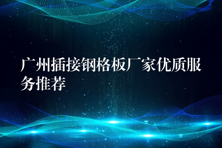 广州插接钢格板厂家优质服务推荐 广州插接钢格板厂家优质服务推荐
