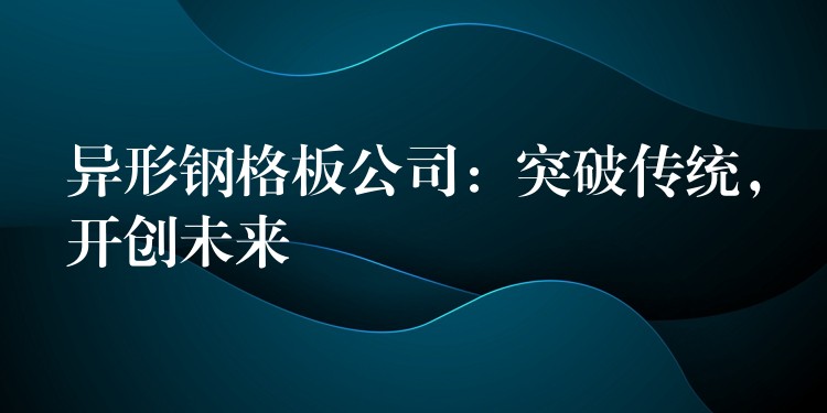 异形钢格板公司:突破传统,开创未来 异形钢格板公司:突破传统,开创未来