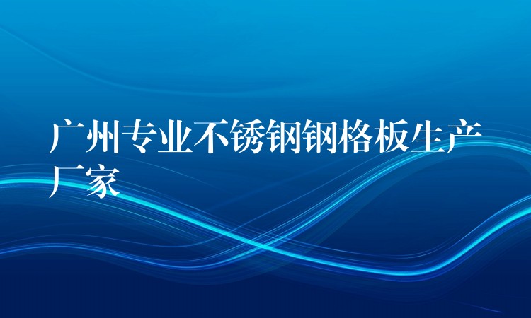 广州专业不锈钢钢格板生产厂家 广州专业不锈钢钢格板生产厂家