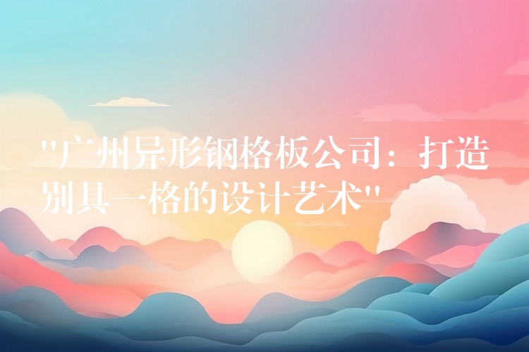 “广州异形钢格板公司:打造别具一格的设计艺术” “广州异形钢格板公司:打造别具一格的设计艺术”