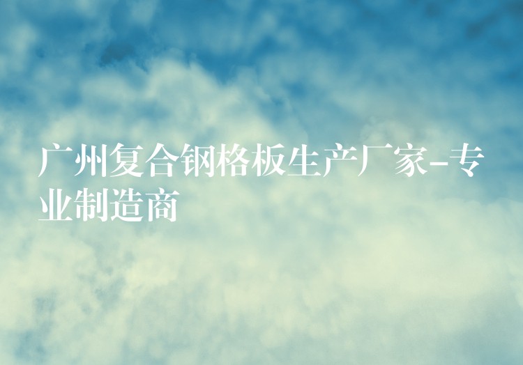 广州复合钢格板生产厂家-专业制造商 广州复合钢格板生产厂家-专业制造商