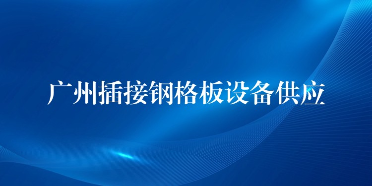 广州插接钢格板设备供应 广州插接钢格板设备供应