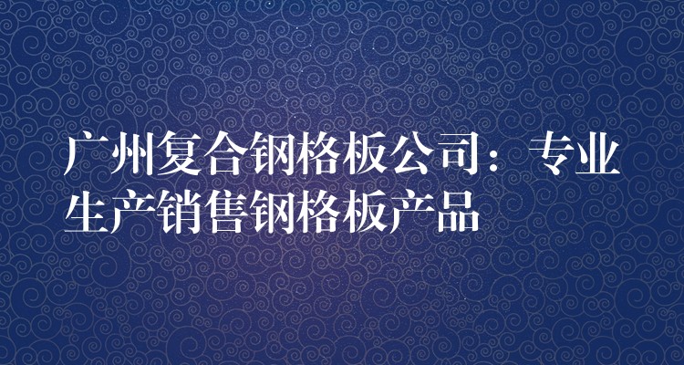 广州复合钢格板公司:专业生产销售钢格板产品 广州复合钢格板公司:专业生产销售钢格板产品