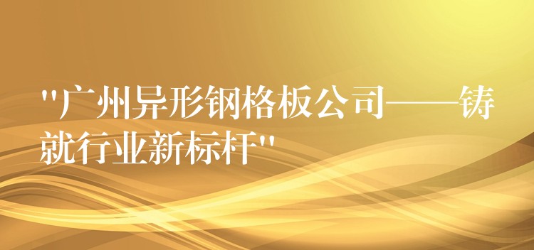 “广州异形钢格板公司——铸就行业新标杆” “广州异形钢格板公司——铸就行业新标杆”
