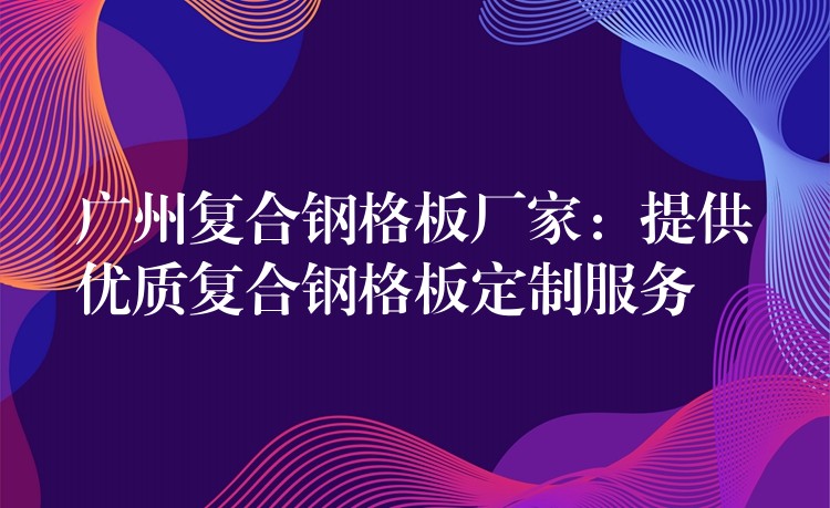 广州复合钢格板厂家:提供优质复合钢格板定制服务 广州复合钢格板厂家:提供优质复合钢格板定制服务