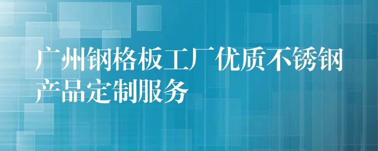 广州钢格板工厂优质不锈钢产品定制服务 广州钢格板工厂优质不锈钢产品定制服务