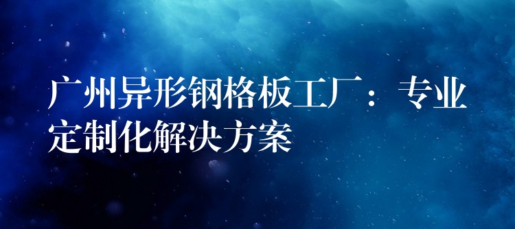 广州异形钢格板工厂:专业定制化解决方案 广州异形钢格板工厂:专业定制化解决方案