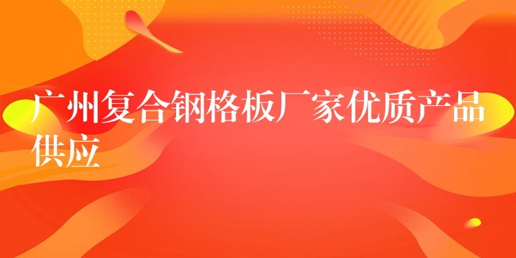 广州复合钢格板厂家优质产品供应 广州复合钢格板厂家优质产品供应