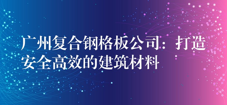 广州复合钢格板公司:打造安全高效的建筑材料 广州复合钢格板公司:打造安全高效的建筑材料
