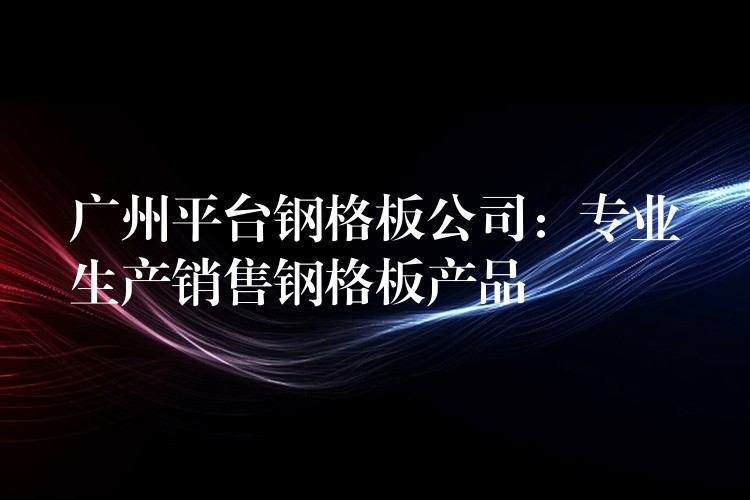 广州平台钢格板公司:专业生产销售钢格板产品 广州平台钢格板公司:专业生产销售钢格板产品