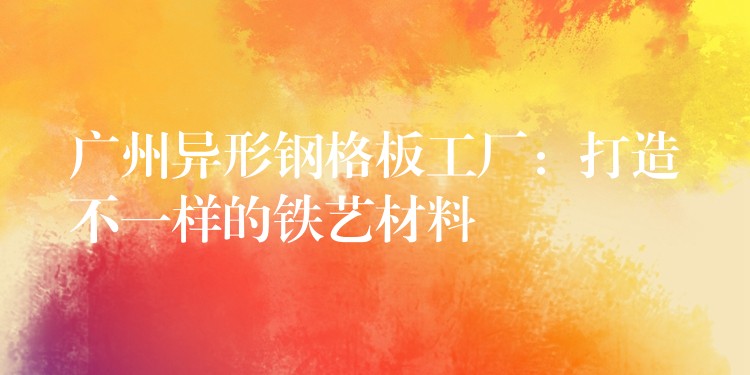 广州异形钢格板工厂:打造不一样的铁艺材料 广州异形钢格板工厂:打造不一样的铁艺材料